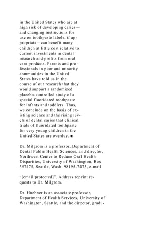 in the United States who are at
high risk of developing caries—
and changing instructions for
use on toothpaste labels, if ap-
propriate—can benefit many
children at little cost relative to
current investments in dental
research and profits from oral
care products. Parents and pro-
fessionals in poor and minority
communities in the United
States have told us in the
course of our research that they
would support a randomized
placebo-controlled study of a
special fluoridated toothpaste
for infants and toddlers. Thus,
we conclude on the basis of ex-
isting science and the rising lev-
els of dental caries that clinical
trials of fluoridated toothpaste
for very young children in the
United States are overdue. ■
Dr. Milgrom is a professor, Department of
Dental Public Health Sciences, and director,
Northwest Center to Reduce Oral Health
Disparities, University of Washington, Box
357475, Seattle, Wash. 98195-7475, e-mail
“[email protected]”. Address reprint re-
quests to Dr. Milgrom.
Dr. Huebner is an associate professor,
Department of Health Services, University of
Washington, Seattle, and the director, gradu-
 