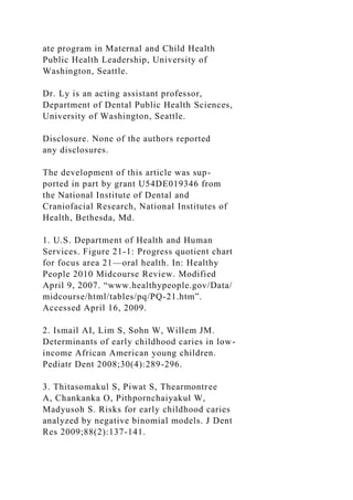 ate program in Maternal and Child Health
Public Health Leadership, University of
Washington, Seattle.
Dr. Ly is an acting assistant professor,
Department of Dental Public Health Sciences,
University of Washington, Seattle.
Disclosure. None of the authors reported
any disclosures.
The development of this article was sup-
ported in part by grant U54DE019346 from
the National Institute of Dental and
Craniofacial Research, National Institutes of
Health, Bethesda, Md.
1. U.S. Department of Health and Human
Services. Figure 21-1: Progress quotient chart
for focus area 21—oral health. In: Healthy
People 2010 Midcourse Review. Modified
April 9, 2007. “www.healthypeople.gov/Data/
midcourse/html/tables/pq/PQ-21.htm”.
Accessed April 16, 2009.
2. Ismail AI, Lim S, Sohn W, Willem JM.
Determinants of early childhood caries in low-
income African American young children.
Pediatr Dent 2008;30(4):289-296.
3. Thitasomakul S, Piwat S, Thearmontree
A, Chankanka O, Pithpornchaiyakul W,
Madyusoh S. Risks for early childhood caries
analyzed by negative binomial models. J Dent
Res 2009;88(2):137-141.
 