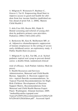 4. Milgrom P, Weinstein P, Huebner C,
Graves J, Tut O. Empowering Head Start to
improve access to good oral health for chil-
dren from low income families (published on-
line ahead of print Feb. 2, 2008). Matern
Child Health J.
5. dela Cruz GG, Rozier RG, Slade G.
Dental screening and referral of young chil-
dren by pediatric primary care providers.
Pediatrics 2004;114(5):e642-e652.
6. Berkowitz RJ, Koo H, McDermott MP, et
al. Adjunctive chemotherapeutic suppression
of mutans streptococci in the setting of severe
early childhood caries: an exploratory study. J
Public Health Dent (in press).
7. Milgrom P, Ly KA, Tut OK, et al. Xylitol
pediatric topical oral syrup to prevent dental
caries: a double blind, randomized clinical
trial of efficacy. Arch Pediatr Adolesc Med (in
press).
8. Health Resources and Services
Administration, Maternal and Child Health
Bureau. Appendix A: Decision support ma-
trix—topical fluoride recommendations. In:
Topical Fluoride Recommendations for High-
Risk Children: Development of Decision
Support Matrix, Recommendations from
Maternal and Child Health Bureau Expert
Panel. Washington: Altarum Institute; 2009.
“mohealthysmiles.typepad.com/
Topical%20fl%20recommendations%20for%20
hi%20risk%20children.pdf”. Accessed April
 