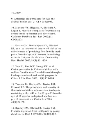 16, 2009.
9. Anticaries drug products for over-the-
counter human use, 21 CFR 355;2006.
10. Marinho VC, Higgins JP, Sheiham A,
Logan S. Fluoride toothpastes for preventing
dental caries in children and adolescents.
Cochrane Database Syst Rev 2003;(1):
CD002278.
11. Davies GM, Worthington HV, Ellwood
RP, et al. A randomised controlled trial of the
effectiveness of providing free fluoride tooth-
paste from the age of 12 months on reducing
caries in 5-6 year old children. Community
Dent Health 2002;19(3):131-136.
12. You BJ, Jian WW, Sheng RW, et al.
Caries prevention in Chinese children with
sodium fluoride dentifrice delivered through a
kindergarten-based oral health program in
China. J Clin Dent 2002;13(4):179-184.
13. Tavener JA, Davies GM, Davies RM,
Ellwood RP. The prevalence and severity of
fluorosis in children who received toothpaste
containing either 440 or 1,450 ppm F from the
age of 12 months in deprived and less de-
prived communities. Caries Res 2006;
40(1):66-72.
14. Bentley EM, Ellwood R, Davies RM.
Fluoride ingestion from toothpaste by young
children. Br Dent J 1999;186(9):460-462.
 