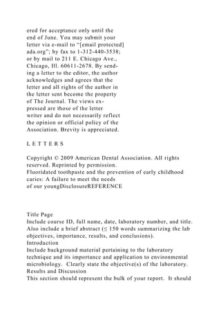 ered for acceptance only until the
end of June. You may submit your
letter via e-mail to “[email protected]
ada.org”; by fax to 1-312-440-3538;
or by mail to 211 E. Chicago Ave.,
Chicago, Ill. 60611-2678. By send-
ing a letter to the editor, the author
acknowledges and agrees that the
letter and all rights of the author in
the letter sent become the property
of The Journal. The views ex-
pressed are those of the letter
writer and do not necessarily reflect
the opinion or official policy of the
Association. Brevity is appreciated.
L E T T E R S
Copyright © 2009 American Dental Association. All rights
reserved. Reprinted by permission.
Fluoridated toothpaste and the prevention of early childhood
caries: A failure to meet the needs
of our youngDisclosureREFERENCE
Title Page
Include course ID, full name, date, laboratory number, and title.
Also include a brief abstract (≤ 150 words summarizing the lab
objectives, importance, results, and conclusions).
Introduction
Include background material pertaining to the laboratory
technique and its importance and application to environmental
microbiology. Clearly state the objective(s) of the laboratory.
Results and Discussion
This section should represent the bulk of your report. It should
 