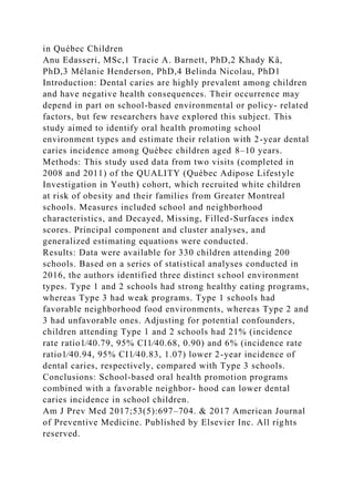 in Québec Children
Anu Edasseri, MSc,1 Tracie A. Barnett, PhD,2 Khady Kâ,
PhD,3 Mélanie Henderson, PhD,4 Belinda Nicolau, PhD1
Introduction: Dental caries are highly prevalent among children
and have negative health consequences. Their occurrence may
depend in part on school-based environmental or policy- related
factors, but few researchers have explored this subject. This
study aimed to identify oral health promoting school
environment types and estimate their relation with 2-year dental
caries incidence among Québec children aged 8–10 years.
Methods: This study used data from two visits (completed in
2008 and 2011) of the QUALITY (Québec Adipose Lifestyle
Investigation in Youth) cohort, which recruited white children
at risk of obesity and their families from Greater Montreal
schools. Measures included school and neighborhood
characteristics, and Decayed, Missing, Filled-Surfaces index
scores. Principal component and cluster analyses, and
generalized estimating equations were conducted.
Results: Data were available for 330 children attending 200
schools. Based on a series of statistical analyses conducted in
2016, the authors identified three distinct school environment
types. Type 1 and 2 schools had strong healthy eating programs,
whereas Type 3 had weak programs. Type 1 schools had
favorable neighborhood food environments, whereas Type 2 and
3 had unfavorable ones. Adjusting for potential confounders,
children attending Type 1 and 2 schools had 21% (incidence
rate ratio1⁄40.79, 95% CI1⁄40.68, 0.90) and 6% (incidence rate
ratio1⁄40.94, 95% CI1⁄40.83, 1.07) lower 2-year incidence of
dental caries, respectively, compared with Type 3 schools.
Conclusions: School-based oral health promotion programs
combined with a favorable neighbor- hood can lower dental
caries incidence in school children.
Am J Prev Med 2017;53(5):697–704. & 2017 American Journal
of Preventive Medicine. Published by Elsevier Inc. All rights
reserved.
 