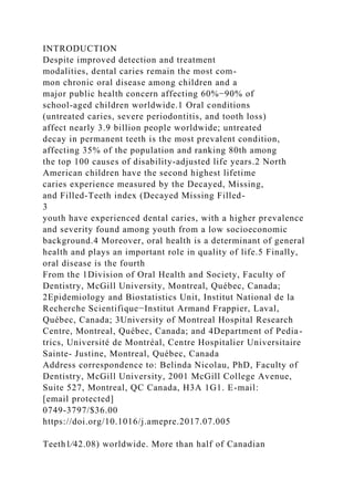 INTRODUCTION
Despite improved detection and treatment
modalities, dental caries remain the most com-
mon chronic oral disease among children and a
major public health concern affecting 60%−90% of
school-aged children worldwide.1 Oral conditions
(untreated caries, severe periodontitis, and tooth loss)
affect nearly 3.9 billion people worldwide; untreated
decay in permanent teeth is the most prevalent condition,
affecting 35% of the population and ranking 80th among
the top 100 causes of disability-adjusted life years.2 North
American children have the second highest lifetime
caries experience measured by the Decayed, Missing,
and Filled-Teeth index (Decayed Missing Filled-
3
youth have experienced dental caries, with a higher prevalence
and severity found among youth from a low socioeconomic
background.4 Moreover, oral health is a determinant of general
health and plays an important role in quality of life.5 Finally,
oral disease is the fourth
From the 1Division of Oral Health and Society, Faculty of
Dentistry, McGill University, Montreal, Québec, Canada;
2Epidemiology and Biostatistics Unit, Institut National de la
Recherche Scientifique−Institut Armand Frappier, Laval,
Québec, Canada; 3University of Montreal Hospital Research
Centre, Montreal, Québec, Canada; and 4Department of Pedia-
trics, Université de Montréal, Centre Hospitalier Universitaire
Sainte- Justine, Montreal, Québec, Canada
Address correspondence to: Belinda Nicolau, PhD, Faculty of
Dentistry, McGill University, 2001 McGill College Avenue,
Suite 527, Montreal, QC Canada, H3A 1G1. E-mail:
[email protected]
0749-3797/$36.00
https://doi.org/10.1016/j.amepre.2017.07.005
Teeth1⁄42.08) worldwide. More than half of Canadian
 