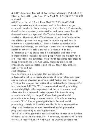 & 2017 American Journal of Preventive Medicine. Published by
Elsevier Inc. All rights Am J Prev Med 2017;53(5):697–704 697
reserved.
698 Edasseri et al / Am J Prev Med 2017;53(5):697–704
most expensive condition to treat and is therefore a major
economic burden to both society and individuals.1 Fortunately,
dental caries are mostly preventable, and even reversible, if
detected in early stages and if effective intervention is
available. However, the effectiveness of oral health education
and clinical preventive programs in improving oral health
outcomes is questionable.6,7 Dental health education may
increase knowledge, but whether it translates into better oral
health behaviors is still a matter of debate.6–8 In fact,
information giving alone may be ineffective and may even
increase health inequity because people with the highest need
are frequently less educated, with fewer economic resources to
make healthier choices.9,10 Also, focusing on clinical
prevention, such as sealants and topical fluorides, alone is
palliative7 and not
cost effective.11
Health promotion strategies that go beyond the
individual level to integrate elements of policy develop- ment
and social and physical environmental factors may be more
effective for disease prevention than isolated behavior-specific
interventions.7,12 The WHO’s concept of health promoting
schools highlights the importance of the environment, and
advocates for a comprehensive approach in transforming
schools as healthy settings.13 Considering oral health
promotion as an integral com- ponent of health promoting
schools, WHO has proposed guidelines for oral health
promoting schools.14 Schools worldwide have attempted to
adapt and implement school-based oral health promotion
programs according to these guidelines.
These initiatives generally had a favorable impact on reduction
of dental caries in children,15–17 however, instances of failure
were also reported.18,19 Although the Québec government
 