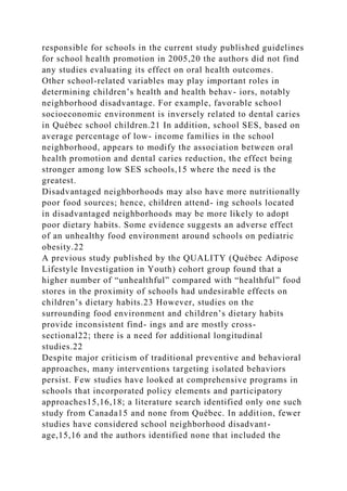 responsible for schools in the current study published guidelines
for school health promotion in 2005,20 the authors did not find
any studies evaluating its effect on oral health outcomes.
Other school-related variables may play important roles in
determining children’s health and health behav- iors, notably
neighborhood disadvantage. For example, favorable school
socioeconomic environment is inversely related to dental caries
in Québec school children.21 In addition, school SES, based on
average percentage of low- income families in the school
neighborhood, appears to modify the association between oral
health promotion and dental caries reduction, the effect being
stronger among low SES schools,15 where the need is the
greatest.
Disadvantaged neighborhoods may also have more nutritionally
poor food sources; hence, children attend- ing schools located
in disadvantaged neighborhoods may be more likely to adopt
poor dietary habits. Some evidence suggests an adverse effect
of an unhealthy food environment around schools on pediatric
obesity.22
A previous study published by the QUALITY (Québec Adipose
Lifestyle Investigation in Youth) cohort group found that a
higher number of “unhealthful” compared with “healthful” food
stores in the proximity of schools had undesirable effects on
children’s dietary habits.23 However, studies on the
surrounding food environment and children’s dietary habits
provide inconsistent find- ings and are mostly cross-
sectional22; there is a need for additional longitudinal
studies.22
Despite major criticism of traditional preventive and behavioral
approaches, many interventions targeting isolated behaviors
persist. Few studies have looked at comprehensive programs in
schools that incorporated policy elements and participatory
approaches15,16,18; a literature search identified only one such
study from Canada15 and none from Québec. In addition, fewer
studies have considered school neighborhood disadvant-
age,15,16 and the authors identified none that included the
 