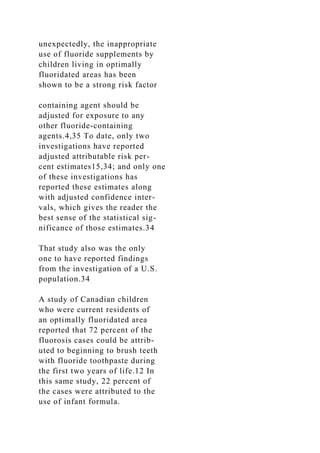 unexpectedly, the inappropriate
use of fluoride supplements by
children living in optimally
fluoridated areas has been
shown to be a strong risk factor
containing agent should be
adjusted for exposure to any
other fluoride-containing
agents.4,35 To date, only two
investigations have reported
adjusted attributable risk per-
cent estimates15,34; and only one
of these investigations has
reported these estimates along
with adjusted confidence inter-
vals, which gives the reader the
best sense of the statistical sig-
nificance of those estimates.34
That study also was the only
one to have reported findings
from the investigation of a U.S.
population.34
A study of Canadian children
who were current residents of
an optimally fluoridated area
reported that 72 percent of the
fluorosis cases could be attrib-
uted to beginning to brush teeth
with fluoride toothpaste during
the first two years of life.12 In
this same study, 22 percent of
the cases were attributed to the
use of infant formula.
 