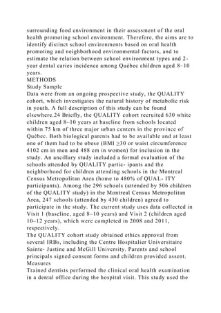 surrounding food environment in their assessment of the oral
health promoting school environment. Therefore, the aims are to
identify distinct school environments based on oral health
promoting and neighborhood environmental factors, and to
estimate the relation between school environment types and 2-
year dental caries incidence among Québec children aged 8–10
years.
METHODS
Study Sample
Data were from an ongoing prospective study, the QUALITY
cohort, which investigates the natural history of metabolic risk
in youth. A full description of this study can be found
elsewhere.24 Briefly, the QUALITY cohort recruited 630 white
children aged 8–10 years at baseline from schools located
within 75 km of three major urban centers in the province of
Québec. Both biological parents had to be available and at least
one of them had to be obese (BMI ≥30 or waist circumference
4102 cm in men and 488 cm in women) for inclusion in the
study. An ancillary study included a formal evaluation of the
schools attended by QUALITY partic- ipants and the
neighborhood for children attending schools in the Montreal
Census Metropolitan Area (home to 480% of QUAL- ITY
participants). Among the 296 schools (attended by 506 children
of the QUALITY study) in the Montreal Census Metropolitan
Area, 247 schools (attended by 430 children) agreed to
participate in the study. The current study uses data collected in
Visit 1 (baseline, aged 8–10 years) and Visit 2 (children aged
10–12 years), which were completed in 2008 and 2011,
respectively.
The QUALITY cohort study obtained ethics approval from
several IRBs, including the Centre Hospitalier Universitaire
Sainte- Justine and McGill University. Parents and school
principals signed consent forms and children provided assent.
Measures
Trained dentists performed the clinical oral health examination
in a dental office during the hospital visit. This study used the
 