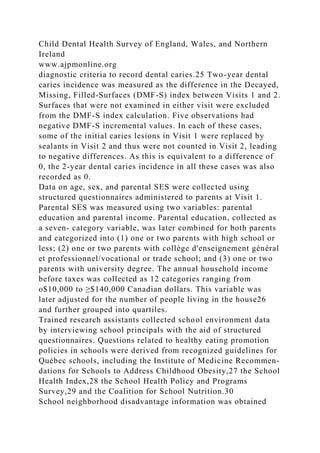 Child Dental Health Survey of England, Wales, and Northern
Ireland
www.ajpmonline.org
diagnostic criteria to record dental caries.25 Two-year dental
caries incidence was measured as the difference in the Decayed,
Missing, Filled-Surfaces (DMF-S) index between Visits 1 and 2.
Surfaces that were not examined in either visit were excluded
from the DMF-S index calculation. Five observations had
negative DMF-S incremental values. In each of these cases,
some of the initial caries lesions in Visit 1 were replaced by
sealants in Visit 2 and thus were not counted in Visit 2, leading
to negative differences. As this is equivalent to a difference of
0, the 2-year dental caries incidence in all these cases was also
recorded as 0.
Data on age, sex, and parental SES were collected using
structured questionnaires administered to parents at Visit 1.
Parental SES was measured using two variables: parental
education and parental income. Parental education, collected as
a seven- category variable, was later combined for both parents
and categorized into (1) one or two parents with high school or
less; (2) one or two parents with collège d'enseignement général
et professionnel/vocational or trade school; and (3) one or two
parents with university degree. The annual household income
before taxes was collected as 12 categories ranging from
o$10,000 to ≥$140,000 Canadian dollars. This variable was
later adjusted for the number of people living in the house26
and further grouped into quartiles.
Trained research assistants collected school environment data
by interviewing school principals with the aid of structured
questionnaires. Questions related to healthy eating promotion
policies in schools were derived from recognized guidelines for
Québec schools, including the Institute of Medicine Recommen-
dations for Schools to Address Childhood Obesity,27 the School
Health Index,28 the School Health Policy and Programs
Survey,29 and the Coalition for School Nutrition.30
School neighborhood disadvantage information was obtained
 
