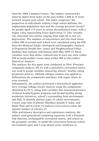 from the 2006 Canadian Census. The authors constructed a
material deprivation index of the area within 1,000 m of street
network around each school. The index comprises “the
proportion of individuals without a high school diploma, the
employment population ratio and the average personal income”
for people aged ≥15 years in census dissemination areas, with a
higher value representing lower deprivation.31 This variable
was classified into tertiles ranging from high (0) to low (2)
deprivation. The numbers of convenience and fast-food stores
within 500 m around each school were calculated using the GIS
from the Montreal Epide- miological and Geographic Analysis
of Population Health Out- comes and Neighbourhood Effect
database that contains information until May 2005.32 These
variables were then dicho- tomized into at least one store within
500 m (unfavorable) versus none within 500 m (favorable).
Statistical Analysis
The analyses for this paper were conducted in 2016. Principal
component analysis (PCA) with a polychoric correlation matrix
was used to group variables measuring schools’ healthy eating
promotion policies. Oblimin oblique rotation was applied to
differentiate the components and those with eigen values 41
were retained.
Subsequently, the authors performed a hierarchical agglomer-
ative average linkage cluster analysis using the components
identified by PCA, along with variables that measured presence
of dental health/hygiene programs and formal healthy eating
promotion initiatives, school’s surrounding food environment
and SES, to identify distinct types of school environments.
Cluster stop rules (Calinski−Harabasz pseudo-F index, and
Duda−Hart and Je [2]/Je [1] indices) were used to select the
optimal number of clusters.33
After preliminary descriptive and exploratory analyses, the
authors used generalized estimating equations with a binomial
link function, exchangeable correlation matrix, and school as
the grouping variable, to model the association between school
environment types and 2-year dental caries incidence in
 