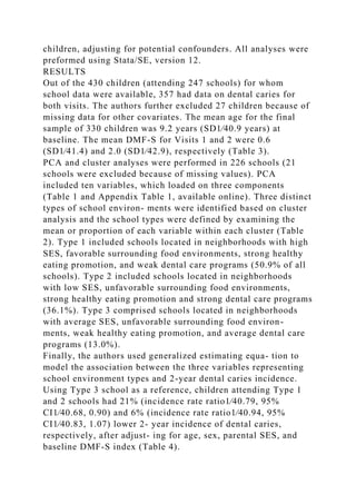 children, adjusting for potential confounders. All analyses were
preformed using Stata/SE, version 12.
RESULTS
Out of the 430 children (attending 247 schools) for whom
school data were available, 357 had data on dental caries for
both visits. The authors further excluded 27 children because of
missing data for other covariates. The mean age for the final
sample of 330 children was 9.2 years (SD1⁄40.9 years) at
baseline. The mean DMF-S for Visits 1 and 2 were 0.6
(SD1⁄41.4) and 2.0 (SD1⁄42.9), respectively (Table 3).
PCA and cluster analyses were performed in 226 schools (21
schools were excluded because of missing values). PCA
included ten variables, which loaded on three components
(Table 1 and Appendix Table 1, available online). Three distinct
types of school environ- ments were identified based on cluster
analysis and the school types were defined by examining the
mean or proportion of each variable within each cluster (Table
2). Type 1 included schools located in neighborhoods with high
SES, favorable surrounding food environments, strong healthy
eating promotion, and weak dental care programs (50.9% of all
schools). Type 2 included schools located in neighborhoods
with low SES, unfavorable surrounding food environments,
strong healthy eating promotion and strong dental care programs
(36.1%). Type 3 comprised schools located in neighborhoods
with average SES, unfavorable surrounding food environ-
ments, weak healthy eating promotion, and average dental care
programs (13.0%).
Finally, the authors used generalized estimating equa- tion to
model the association between the three variables representing
school environment types and 2-year dental caries incidence.
Using Type 3 school as a reference, children attending Type 1
and 2 schools had 21% (incidence rate ratio1⁄40.79, 95%
CI1⁄40.68, 0.90) and 6% (incidence rate ratio1⁄40.94, 95%
CI1⁄40.83, 1.07) lower 2- year incidence of dental caries,
respectively, after adjust- ing for age, sex, parental SES, and
baseline DMF-S index (Table 4).
 