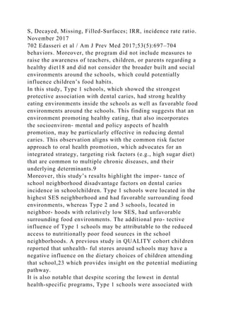 S, Decayed, Missing, Filled-Surfaces; IRR, incidence rate ratio.
November 2017
702 Edasseri et al / Am J Prev Med 2017;53(5):697–704
behaviors. Moreover, the program did not include measures to
raise the awareness of teachers, children, or parents regarding a
healthy diet18 and did not consider the broader built and social
environments around the schools, which could potentially
influence children’s food habits.
In this study, Type 1 schools, which showed the strongest
protective association with dental caries, had strong healthy
eating environments inside the schools as well as favorable food
environments around the schools. This finding suggests that an
environment promoting healthy eating, that also incorporates
the socioenviron- mental and policy aspects of health
promotion, may be particularly effective in reducing dental
caries. This observation aligns with the common risk factor
approach to oral health promotion, which advocates for an
integrated strategy, targeting risk factors (e.g., high sugar diet)
that are common to multiple chronic diseases, and their
underlying determinants.9
Moreover, this study’s results highlight the impor- tance of
school neighborhood disadvantage factors on dental caries
incidence in schoolchildren. Type 1 schools were located in the
highest SES neighborhood and had favorable surrounding food
environments, whereas Type 2 and 3 schools, located in
neighbor- hoods with relatively low SES, had unfavorable
surrounding food environments. The additional pro- tective
influence of Type 1 schools may be attributable to the reduced
access to nutritionally poor food sources in the school
neighborhoods. A previous study in QUALITY cohort children
reported that unhealth- ful stores around schools may have a
negative influence on the dietary choices of children attending
that school,23 which provides insight on the potential mediating
pathway.
It is also notable that despite scoring the lowest in dental
health-specific programs, Type 1 schools were associated with
 