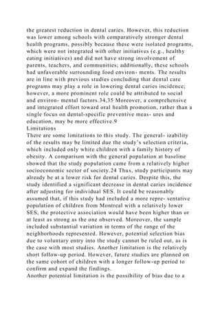 the greatest reduction in dental caries. However, this reduction
was lower among schools with comparatively stronger dental
health programs, possibly because these were isolated programs,
which were not integrated with other initiatives (e.g., healthy
eating initiatives) and did not have strong involvement of
parents, teachers, and communities; additionally, these schools
had unfavorable surrounding food environ- ments. The results
are in line with previous studies concluding that dental care
programs may play a role in lowering dental caries incidence;
however, a more prominent role could be attributed to social
and environ- mental factors.34,35 Moreover, a comprehensive
and integrated effort toward oral health promotion, rather than a
single focus on dental-specific preventive meas- ures and
education, may be more effective.9
Limitations
There are some limitations to this study. The general- izability
of the results may be limited due the study’s selection criteria,
which included only white children with a family history of
obesity. A comparison with the general population at baseline
showed that the study population came from a relatively higher
socioeconomic sector of society.24 Thus, study participants may
already be at a lower risk for dental caries. Despite this, the
study identified a significant decrease in dental caries incidence
after adjusting for individual SES. It could be reasonably
assumed that, if this study had included a more repre- sentative
population of children from Montreal with a relatively lower
SES, the protective association would have been higher than or
at least as strong as the one observed. Moreover, the sample
included substantial variation in terms of the range of the
neighborhoods represented. However, potential selection bias
due to voluntary entry into the study cannot be ruled out, as is
the case with most studies. Another limitation is the relatively
short follow-up period. However, future studies are planned on
the same cohort of children with a longer follow-up period to
confirm and expand the findings.
Another potential limitation is the possibility of bias due to a
 