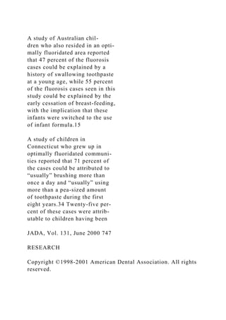 A study of Australian chil-
dren who also resided in an opti-
mally fluoridated area reported
that 47 percent of the fluorosis
cases could be explained by a
history of swallowing toothpaste
at a young age, while 55 percent
of the fluorosis cases seen in this
study could be explained by the
early cessation of breast-feeding,
with the implication that these
infants were switched to the use
of infant formula.15
A study of children in
Connecticut who grew up in
optimally fluoridated communi-
ties reported that 71 percent of
the cases could be attributed to
“usually” brushing more than
once a day and “usually” using
more than a pea-sized amount
of toothpaste during the first
eight years.34 Twenty-five per-
cent of these cases were attrib-
utable to children having been
JADA, Vol. 131, June 2000 747
RESEARCH
Copyright ©1998-2001 American Dental Association. All rights
reserved.
 