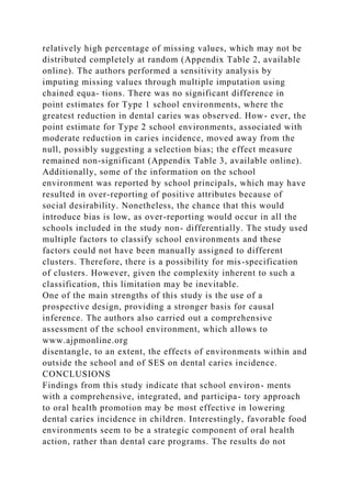 relatively high percentage of missing values, which may not be
distributed completely at random (Appendix Table 2, available
online). The authors performed a sensitivity analysis by
imputing missing values through multiple imputation using
chained equa- tions. There was no significant difference in
point estimates for Type 1 school environments, where the
greatest reduction in dental caries was observed. How- ever, the
point estimate for Type 2 school environments, associated with
moderate reduction in caries incidence, moved away from the
null, possibly suggesting a selection bias; the effect measure
remained non-significant (Appendix Table 3, available online).
Additionally, some of the information on the school
environment was reported by school principals, which may have
resulted in over-reporting of positive attributes because of
social desirability. Nonetheless, the chance that this would
introduce bias is low, as over-reporting would occur in all the
schools included in the study non- differentially. The study used
multiple factors to classify school environments and these
factors could not have been manually assigned to different
clusters. Therefore, there is a possibility for mis-specification
of clusters. However, given the complexity inherent to such a
classification, this limitation may be inevitable.
One of the main strengths of this study is the use of a
prospective design, providing a stronger basis for causal
inference. The authors also carried out a comprehensive
assessment of the school environment, which allows to
www.ajpmonline.org
disentangle, to an extent, the effects of environments within and
outside the school and of SES on dental caries incidence.
CONCLUSIONS
Findings from this study indicate that school environ- ments
with a comprehensive, integrated, and participa- tory approach
to oral health promotion may be most effective in lowering
dental caries incidence in children. Interestingly, favorable food
environments seem to be a strategic component of oral health
action, rather than dental care programs. The results do not
 