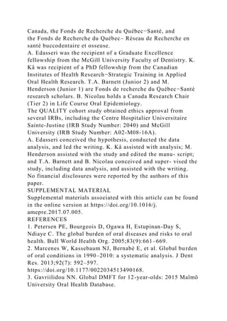 Canada, the Fonds de Recherche du Québec−Santé, and
the Fonds de Recherche du Québec– Réseau de Recherche en
santé buccodentaire et osseuse.
A. Edasseri was the recipient of a Graduate Excellence
fellowship from the McGill University Faculty of Dentistry. K.
Kâ was recipient of a PhD fellowship from the Canadian
Institutes of Health Research−Strategic Training in Applied
Oral Health Research. T.A. Barnett (Junior 2) and M.
Henderson (Junior 1) are Fonds de recherche du Québec−Santé
research scholars. B. Nicolau holds a Canada Research Chair
(Tier 2) in Life Course Oral Epidemiology.
The QUALITY cohort study obtained ethics approval from
several IRBs, including the Centre Hospitalier Universitaire
Sainte-Justine (IRB Study Number: 2040) and McGill
University (IRB Study Number: A02-M08-16A).
A. Edasseri conceived the hypothesis, conducted the data
analysis, and led the writing. K. Kâ assisted with analysis; M.
Henderson assisted with the study and edited the manu- script;
and T.A. Barnett and B. Nicolau conceived and super- vised the
study, including data analysis, and assisted with the writing.
No financial disclosures were reported by the authors of this
paper.
SUPPLEMENTAL MATERIAL
Supplemental materials associated with this article can be found
in the online version at https://doi.org/10.1016/j.
amepre.2017.07.005.
REFERENCES
1. Petersen PE, Bourgeois D, Ogawa H, Estupinan-Day S,
Ndiaye C. The global burden of oral diseases and risks to oral
health. Bull World Health Org. 2005;83(9):661–669.
2. Marcenes W, Kassebaum NJ, Bernabé E, et al. Global burden
of oral conditions in 1990–2010: a systematic analysis. J Dent
Res. 2013;92(7): 592–597.
https://doi.org/10.1177/0022034513490168.
3. Gavriilidou NN. Global DMFT for 12-year-olds: 2015 Malmö
University Oral Health Database.
 