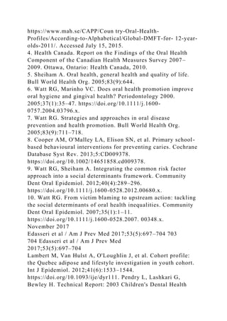 https://www.mah.se/CAPP/Coun try-Oral-Health-
Profiles/According-to-Alphabetical/Global-DMFT-for- 12-year-
olds-2011/. Accessed July 15, 2015.
4. Health Canada. Report on the Findings of the Oral Health
Component of the Canadian Health Measures Survey 2007–
2009. Ottawa, Ontario: Health Canada, 2010.
5. Sheiham A. Oral health, general health and quality of life.
Bull World Health Org. 2005;83(9):644.
6. Watt RG, Marinho VC. Does oral health promotion improve
oral hygiene and gingival health? Periodontology 2000.
2005;37(1):35–47. https://doi.org/10.1111/j.1600-
0757.2004.03796.x.
7. Watt RG. Strategies and approaches in oral disease
prevention and health promotion. Bull World Health Org.
2005;83(9):711–718.
8. Cooper AM, O'Malley LA, Elison SN, et al. Primary school-
based behavioural interventions for preventing caries. Cochrane
Database Syst Rev. 2013;5:CD009378.
https://doi.org/10.1002/14651858.cd009378.
9. Watt RG, Sheiham A. Integrating the common risk factor
approach into a social determinants framework. Community
Dent Oral Epidemiol. 2012;40(4):289–296.
https://doi.org/10.1111/j.1600-0528.2012.00680.x.
10. Watt RG. From victim blaming to upstream action: tackling
the social determinants of oral health inequalities. Community
Dent Oral Epidemiol. 2007;35(1):1–11.
https://doi.org/10.1111/j.1600-0528.2007. 00348.x.
November 2017
Edasseri et al / Am J Prev Med 2017;53(5):697–704 703
704 Edasseri et al / Am J Prev Med
2017;53(5):697–704
Lambert M, Van Hulst A, O'Loughlin J, et al. Cohort profile:
the Quebec adipose and lifestyle investigation in youth cohort.
Int J Epidemiol. 2012;41(6):1533–1544.
https://doi.org/10.1093/ije/dyr111. Pendry L, Lashkari G,
Bewley H. Technical Report: 2003 Children's Dental Health
 