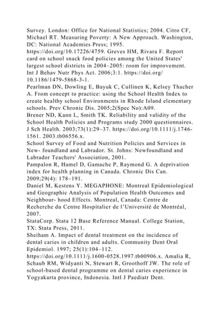 Survey. London: Office for National Statistics; 2004. Citro CF,
Michael RT. Measuring Poverty: A New Approach. Washington,
DC: National Academies Press; 1995.
https://doi.org/10.17226/4759. Greves HM, Rivara F. Report
card on school snack food policies among the United States'
largest school districts in 2004–2005: room for improvement.
Int J Behav Nutr Phys Act. 2006;3:1. https://doi.org/
10.1186/1479-5868-3-1.
Pearlman DN, Dowling E, Bayuk C, Cullinen K, Kelsey Thacher
A. From concept to practice: using the School Health Index to
create healthy school Environments in Rhode Island elementary
schools. Prev Chronic Dis. 2005;2(Spec No):A09.
Brener ND, Kann L, Smith TK. Reliability and validity of the
School Health Policies and Programs study 2000 questionnaires.
J Sch Health. 2003;73(1):29–37. https://doi.org/10.1111/j.1746-
1561. 2003.tb06556.x.
School Survey of Food and Nutrition Policies and Services in
New- foundland and Labrador. St. Johns: Newfoundland and
Labrador Teachers' Association, 2001.
Pampalon R, Hamel D, Gamache P, Raymond G. A deprivation
index for health planning in Canada. Chronic Dis Can.
2009;29(4): 178–191.
Daniel M, Kestens Y. MEGAPHONE: Montreal Epidemiological
and Geographic Analysis of Population Health Outcomes and
Neighbour- hood Effects. Montreal, Canada: Centre de
Recherche du Centre Hospitalier de l’Université de Montréal,
2007.
StataCorp. Stata 12 Base Reference Manual. College Station,
TX: Stata Press, 2011.
Sheiham A. Impact of dental treatment on the incidence of
dental caries in children and adults. Community Dent Oral
Epidemiol. 1997; 25(1):104–112.
https://doi.org/10.1111/j.1600-0528.1997.tb00906.x. Amalia R,
Schaub RM, Widyanti N, Stewart R, Groothoff JW. The role of
school-based dental programme on dental caries experience in
Yogyakarta province, Indonesia. Intl J Paediatr Dent.
 