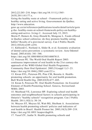 2012;22:203–210. https://doi.org/10.1111/j.1365-
263X.2011.01177.x.
Going the healthy route at school - Framework policy on
healthy eating and active living. Gouvernement du Québec.
http://www.education.
gouv.qc.ca/en/references/publications/results/detail/article/goin
g-the- healthy-route-at-school-framework-policy-on-healthy-
eating-and-active- living-1/. Accessed July 15, 2015.
Morin P, Demers K, Gray-Donald K, Mongeau L. Foods offered
in Quebec school cafeterias: do they promote healthy eating
habits? Results of a provincial survey. Can J Public Health.
2012;103(4):e249–e254.
11. Källestål C, Norlund A, Söder B, et al. Economic evaluation
of dental caries prevention: a systematic review. Acta Odontol
Scand. 2003;61(6): 341–346.
https://doi.org/10.1080/00016350310007815.
12. Petersen PE. The World Oral Health Report 2003:
continuous improvement of oral health in the 21st century-the
approach of the WHO Global Oral Health Programme.
Community Dent Oral Epidemiol. 2003;31(suppl 1):3–23.
https://doi.org/10.1046/j.2003.com122.x.
13. Kwan SYL, Petersen PE, Pine CM, Borutta A. Health-
promoting schools: an opportunity for oral health promotion.
Bull World Health Org. 2005;83(9):677–685.
14. Kwan S, Petersen PE. Oral Health Promotion: An Essential
Element of Health-Promoting School. Geneva, Switzerland:
WHO; 2003.
15. Muirhead VE, Lawrence HP. Exploring school oral health
outcomes and neighbourhood factors in schools participating in
Ontario's "healthy schools" recognition program. Can J Public
Health. 2011;102(1): 30–34.
16. Moyses ST, Moyses SJ, Watt RG, Sheiham A. Associations
between health promoting schools' policies and indicators of
oral health in Brazil. Health Promot Int. 2003;18(3):209–218.
https://doi.org/10.1093/ heapro/dag016.
17. Yusof ZY, Jaafar N. Health promoting schools and
 