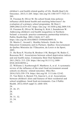 children’s oral health related quality of life. Health Qual Life
Outcomes. 2013;11:205. https://doi.org/10.1186/1477-7525-11-
205.
18. Freeman R, Oliver M. Do school break-time policies
influence child dental health and snacking behaviours? An
evaluation of a primary school programme. Br Dent J.
2009;206(12):619–625. https://doi.org/ 10.1038/sj.bdj.2009.518.
19. Freeman R, Oliver M, Bunting G, Kirk J, Saunderson W.
Addressing children's oral health inequalities in Northern
Ireland: a research- practice-community partnership initiative.
Public Health Rep. 2001;116(6): 617–625.
https://doi.org/10.1016/S0033-3549(04)50095-X.
20. Martin C, Arcand L. Healthy Schools: Guide for the
Education Community and its Partners. Québec: Gouvernement
du Québec Ministère de l’Éducation, du Loisir et du Sport;
2005.
21. Da Rosa P, Nicolau B, Brodeur J-M, Benigeri M, Bedos C,
Rousseau M-C. Associations between school deprivation indices
and oral health status. Community Dent Oral Epidemiol.
2011;39(3): 213–220. https://doi.org/10.1111/j.1600-
0528.2010.00592.x.
22. Williams J, Scarborough P, Matthews A, et al. A systematic
review of the influence of the retail food environment around
schools on obesity- related outcomes. Obes Rev.
2014;15(5):359–374. https://doi.org/10. 1111/obr.12142.
23. Van Hulst A, Barnett TA, Gauvin L, et al. Associations
between children's diets and features of their residential and
school neighbour- hood food environments. Can J Public
Health. 2012;103(9 suppl 3): eS48–S54.
24.
25. 26. 27.
28.
29.
30. 31. 32.
33. 34.
35.
 
