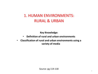 1. HUMAN ENVIRONMENTS:
RURAL & URBAN
Key Knowledge:
• Definition of rural and urban environments
• Classification of rural and urban environments using a
variety of media
1
Source: pg 114-118
 