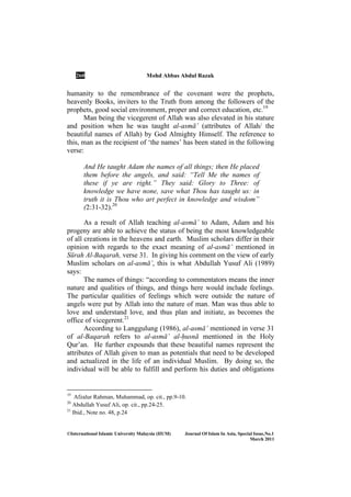 260 Mohd Abbas Abdul Razak
©International Islamic University Malaysia (IIUM) Journal Of Islam In Asia, Special Issue, o.1
March 2011
humanity to the remembrance of the covenant were the prophets,
heavenly Books, inviters to the Truth from among the followers of the
prophets, good social environment, proper and correct education, etc.19
Man being the vicegerent of Allah was also elevated in his stature
and position when he was taught al-asmā’ (attributes of Allah/ the
beautiful names of Allah) by God Almighty Himself. The reference to
this, man as the recipient of ‘the names’ has been stated in the following
verse:
And He taught Adam the names of all things; then He placed
them before the angels, and said: “Tell Me the names of
these if ye are right.” They said: Glory to Three: of
knowledge we have none, save what Thou has taught us: in
truth it is Thou who art perfect in knowledge and wisdom”
(2:31-32).20
As a result of Allah teaching al-asmā’ to Adam, Adam and his
progeny are able to achieve the status of being the most knowledgeable
of all creations in the heavens and earth. Muslim scholars differ in their
opinion with regards to the exact meaning of al-asmā’ mentioned in
Sūrah Al-Baqarah, verse 31. In giving his comment on the view of early
Muslim scholars on al-asmā’, this is what Abdullah Yusuf Ali (1989)
says:
The names of things: “according to commentators means the inner
nature and qualities of things, and things here would include feelings.
The particular qualities of feelings which were outside the nature of
angels were put by Allah into the nature of man. Man was thus able to
love and understand love, and thus plan and initiate, as becomes the
office of vicegerent.21
According to Langgulung (1986), al-asmā’ mentioned in verse 31
of al-Baqarah refers to al-asmā’ al-Íusnā mentioned in the Holy
Qur’an. He further expounds that these beautiful names represent the
attributes of Allah given to man as potentials that need to be developed
and actualized in the life of an individual Muslim. By doing so, the
individual will be able to fulfill and perform his duties and obligations
19
Afzalur Rahman, Muhammad, op. cit., pp.9-10.
20
Abdullah Yusuf Ali, op. cit., pp.24-25.
21
Ibid., Note no. 48, p.24
 