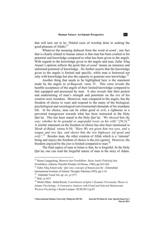 Human ature: An Islamic Perspective 261
©International Islamic University Malaysia (IIUM) Journal Of Islam In Asia, Special Issue, o.1
March 2011
that will turn out to be ‘Ibādah (acts of worship done in seeking the
good pleasure of Allah).22
Whatever the meaning deduced from the word al-asmā’, one fact
that is clearly related to human nature is that man has been exalted in his
potential and knowledge compared to what has been given to the angels.
With regards to the knowledge given to the angels and man, Zafar Afaq
Ansari’s opinion reflects the point that al-asmā’ means an immense and
unlimited potential of knowledge. He further asserts that the knowledge
given to the angels is limited and specific, while man is bestowed not
only with knowledge but also the capacity to generate new knowledge.23
Another thing that needs to be highlighted here is the statement
made by the angels in al-Baqarah, verse 31. This verse reveals the
humble acceptance of the angels of their limited knowledge compared to
that equipped and possessed by man. It also reveals that their protest
and undermining of man’s strength and potentials on the eve of his
creation were mistaken. Moreover, man compared to the angels, has the
freedom of choice to react and respond to the many of the biological,
psychological and sociological (environmental) demands of his mundane
life. In his choice, man can be either good or evil; a righteous or a
perverted transgressor towards what has been instructed in the Holy
Qur’an. This has been stated in the Holy Qur’an: “We showed him the
way; whether he be grateful or ungrateful (rests on his will)” (76:3).24
A similar statement on the freedom of choice has also been mentioned in
Sūrah al-Balad, verses 8-10; “Have We not given him two eyes, and a
tongue and two lips, and shown him the two highways (of good and
evil)”.25
Besides man, the other creation of Allah which is a ‘rational’
being and enjoys the freedom of choice is the jinn (genie). However, the
freedom enjoyed by the jinn is limited compared to man.26
The final aspect of man in Islam is that, he is forgetful. In the Holy
Qur’an, one can read the forgetful nature of man in the story of Adam.
22
Hasan Langgulung, Manusia dan Pendidikan: Suatu Analis Psikologi dan
Pendidikan, (Jakarta: Penerbit Pustaka Al-Husna, 1986), pp.263-264
23
Zafar Afaq Ansari (ed). ‘Qur’anic concepts of human psyche’. (Islamabad:
International Institute of Islamic Thought, Pakistan,1992), pp.1-14
24
Abdullah Yusuf Ali, op. cit., p.1571
25
Ibid., p.1651
26
Mohd Abbas Abdul Razak, Contribution of Iqbal’s Dynamic Personality Theory to
Islamic Psychology: A Contrastive Analysis with Freud and Selected Mainstream
Western Psychology ( Kuala Lumpur: IIUM,2011),p.83
 