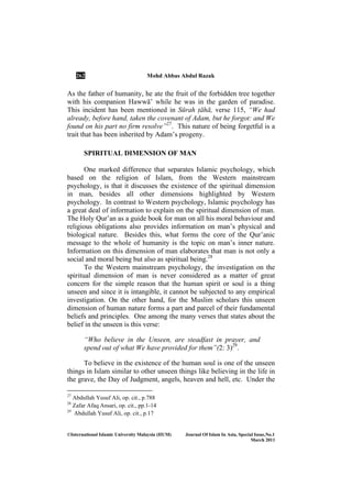 262 Mohd Abbas Abdul Razak
©International Islamic University Malaysia (IIUM) Journal Of Islam In Asia, Special Issue, o.1
March 2011
As the father of humanity, he ate the fruit of the forbidden tree together
with his companion HawwÉ’ while he was in the garden of paradise.
This incident has been mentioned in Sūrah Ïāhā, verse 115, “We had
already, before hand, taken the covenant of Adam, but he forgot: and We
found on his part no firm resolve”27
. This nature of being forgetful is a
trait that has been inherited by Adam’s progeny.
SPIRITUAL DIMENSION OF MAN
One marked difference that separates Islamic psychology, which
based on the religion of Islam, from the Western mainstream
psychology, is that it discusses the existence of the spiritual dimension
in man, besides all other dimensions highlighted by Western
psychology. In contrast to Western psychology, Islamic psychology has
a great deal of information to explain on the spiritual dimension of man.
The Holy Qur’an as a guide book for man on all his moral behaviour and
religious obligations also provides information on man’s physical and
biological nature. Besides this, what forms the core of the Qur’anic
message to the whole of humanity is the topic on man’s inner nature.
Information on this dimension of man elaborates that man is not only a
social and moral being but also as spiritual being.28
To the Western mainstream psychology, the investigation on the
spiritual dimension of man is never considered as a matter of great
concern for the simple reason that the human spirit or soul is a thing
unseen and since it is intangible, it cannot be subjected to any empirical
investigation. On the other hand, for the Muslim scholars this unseen
dimension of human nature forms a part and parcel of their fundamental
beliefs and principles. One among the many verses that states about the
belief in the unseen is this verse:
“Who believe in the Unseen, are steadfast in prayer, and
spend out of what We have provided for them”(2: 3)29
.
To believe in the existence of the human soul is one of the unseen
things in Islam similar to other unseen things like believing in the life in
the grave, the Day of Judgment, angels, heaven and hell, etc. Under the
27
Abdullah Yusuf Ali, op. cit., p.788
28
Zafar Afaq Ansari, op. cit., pp.1-14
29
Abdullah Yusuf Ali, op. cit., p.17
 