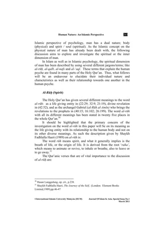 Human ature: An Islamic Perspective 263
©International Islamic University Malaysia (IIUM) Journal Of Islam In Asia, Special Issue, o.1
March 2011
Islamic perspective of psychology, man has a dual nature; body
(physical) and spirit / soul (spiritual). As the Islamic concept on the
physical nature of man has already been dealt with, the following
discussion aims to explore and investigate the spiritual or the inner
dimension of man.
In Islam as well as in Islamic psychology, the spiritual dimension
of man has been described by using several different jargons/terms; like
al-rūḥ, al-qalb, al-nafs and al-‘aql. These terms that explain the human
psyche are found in many parts of the Holy Qur’an. Thus, what follows
will be an endeavour to elucidate their individual nature and
characteristics as well as their relationship towards one another in the
human psyche.
Al-Rūḥ (Spirit)
The Holy Qur’an has given several different meanings to the word
al-rūh: as a life giving entity in (22:29; 32:9; 21:19), divine revelation
in (42:52), and as the archangel Gabriel (al-Rūh al-Amīn) who brings the
revelations to the prophets in (40:15; 16:102; 26:199). The word al-rūh
with all its different meanings has been stated in twenty five places in
the whole Qur’an.30
It should be highlighted that the primary concern of the
investigation on the word al-rūh in this paper will be on its meaning as
the life giving entity with its relationship to the human body and not on
its other diverse meanings. As such the description given by Shaykh
Fadhlalla Haeri (1989) on al-rūh is:
The word rūh means spirit, and what it generally implies is the
breath of life, or the origin of life. It is derived from the root ‘raha’,
which means to animate or revive, to inhale or breathe, also to leave or
to go away.31
The Qur’anic verses that are of vital importance to the discussion
of al-rūḥ are:
30
Hasan Langgulung, op. cit., p.238.
31
Shaykh Fadhlalla Haeri, The Journey of the Self, (London: Element Books
Limited,1989),pp.46-47
 