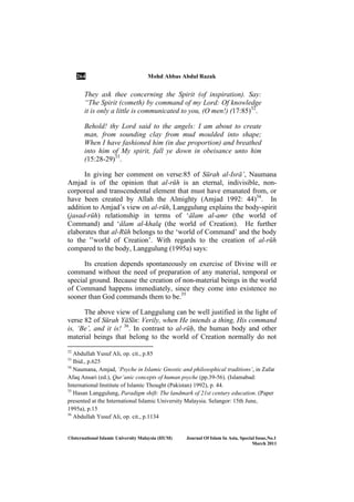 264 Mohd Abbas Abdul Razak
©International Islamic University Malaysia (IIUM) Journal Of Islam In Asia, Special Issue, o.1
March 2011
They ask thee concerning the Spirit (of inspiration). Say:
“The Spirit (cometh) by command of my Lord: Of knowledge
it is only a little is communicated to you, (O men!) (17:85)32
.
Behold! thy Lord said to the angels: I am about to create
man, from sounding clay from mud moulded into shape;
When I have fashioned him (in due proportion) and breathed
into him of My spirit, fall ye down in obeisance unto him
(15:28-29)33
.
In giving her comment on verse:85 of Sūrah al-Isrā’, Naumana
Amjad is of the opinion that al-rūh is an eternal, indivisible, non-
corporeal and transcendental element that must have emanated from, or
have been created by Allah the Almighty (Amjad 1992: 44)34
. In
addition to Amjad’s view on al-rūh, Langgulung explains the body-spirit
(jasad-rūh) relationship in terms of ‘Élam al-amr (the world of
Command) and ‘Élam al-khalq (the world of Creation). He further
elaborates that al-Rūh belongs to the ‘world of Command’ and the body
to the '’world of Creation’. With regards to the creation of al-rūh
compared to the body, Langgulung (1995a) says:
Its creation depends spontaneously on exercise of Divine will or
command without the need of preparation of any material, temporal or
special ground. Because the creation of non-material beings in the world
of Command happens immediately, since they come into existence no
sooner than God commands them to be.35
The above view of Langgulung can be well justified in the light of
verse 82 of Sūrah YāSīn: Verily, when He intends a thing, His command
is, ‘Be’, and it is! 36
. In contrast to al-rūÍ, the human body and other
material beings that belong to the world of Creation normally do not
32
Abdullah Yusuf Ali, op. cit., p.85
33
Ibid., p.625
34
Naumana, Amjad, ‘Psyche in Islamic Gnostic and philosophical traditions’, in Zafar
Afaq Ansari (ed.), Qur’anic concepts of human psyche (pp.39-56). (Islamabad:
International Institute of Islamic Thought (Pakistan) 1992), p. 44.
35
Hasan Langgulung, Paradigm shift: The landmark of 21st century education. (Paper
presented at the International Islamic University Malaysia. Selangor: 15th June,
1995a), p.15
36
Abdullah Yusuf Ali, op. cit., p.1134
 