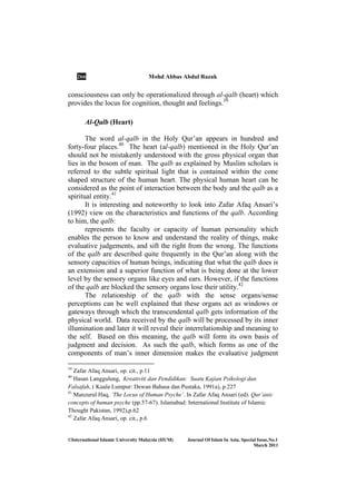 266 Mohd Abbas Abdul Razak
©International Islamic University Malaysia (IIUM) Journal Of Islam In Asia, Special Issue, o.1
March 2011
consciousness can only be operationalized through al-qalb (heart) which
provides the locus for cognition, thought and feelings.39
Al-Qalb (Heart)
The word al-qalb in the Holy Qur’an appears in hundred and
forty-four places.40
The heart (al-qalb) mentioned in the Holy Qur’an
should not be mistakenly understood with the gross physical organ that
lies in the bosom of man. The qalb as explained by Muslim scholars is
referred to the subtle spiritual light that is contained within the cone
shaped structure of the human heart. The physical human heart can be
considered as the point of interaction between the body and the qalb as a
spiritual entity.41
It is interesting and noteworthy to look into Zafar Afaq Ansari’s
(1992) view on the characteristics and functions of the qalb. According
to him, the qalb:
represents the faculty or capacity of human personality which
enables the person to know and understand the reality of things, make
evaluative judgements, and sift the right from the wrong. The functions
of the qalb are described quite frequently in the Qur’an along with the
sensory capacities of human beings, indicating that what the qalb does is
an extension and a superior function of what is being done at the lower
level by the sensory organs like eyes and ears. However, if the functions
of the qalb are blocked the sensory organs lose their utility.42
The relationship of the qalb with the sense organs/sense
perceptions can be well explained that these organs act as windows or
gateways through which the transcendental qalb gets information of the
physical world. Data received by the qalb will be processed by its inner
illumination and later it will reveal their interrelationship and meaning to
the self. Based on this meaning, the qalb will form its own basis of
judgment and decision. As such the qalb, which forms as one of the
components of man’s inner dimension makes the evaluative judgment
39
Zafar Afaq Ansari, op. cit., p.11
40
Hasan Langgulung, Kreativiti dan Pendidikan: Suatu Kajian Psikologi dan
Falsafah, ( Kuala Lumpur: Dewan Bahasa dan Pustaka, 1991a), p.227
41
Manzurul Haq, ‘The Locus of Human Psyche’. In Zafar Afaq Ansari (ed). Qur’anic
concepts of human psyche (pp.57-67). Islamabad: International Institute of Islamic
Thought Pakistan, 1992),p.62
42
Zafar Afaq Ansari, op. cit., p.6
 