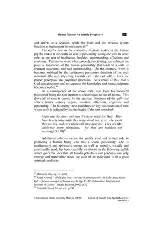 Human ature: An Islamic Perspective 267
©International Islamic University Malaysia (IIUM) Journal Of Islam In Asia, Special Issue, o.1
March 2011
and arrives at a decision, while the brain and the nervous system
function as instruments to implement it.43
The qalb’s role as the evaluative decision maker in the human
psyche makes it the centre or seat of personality, alongside with its other
roles as the seat of intellectual faculties, understanding, affections and
emotions. The human qalb, when properly functioning, can enhance the
positive tendencies of the human personality that leads to a state of
constant awareness and self-understanding. On the contrary, when it
becomes subdued by the continuous persuasive demands of the nafs
ammārah (the nafs impelling towards evil / the evil self) it loses the
proper perceptual and cognitive functions. As a result of this, man’s
God-consciousness and his capacity for knowledge and sound judgment
become clouded.44
As a consequence of the above state, man loses his honoured
position of being the best creation to a level equal to that of animal. This
downfall of man is caused by the spiritual blindness of the qalb that
affects man’s sensory organs, emotion, affections, cognition and
personality. The following verse elucidates vividly the condition of man
whose qalb is defeated by the onslaught of the nafs ammārah:
Many are the Jinns and men We have made for Hell: They
have hearts wherewith they understand not, eyes, wherewith
they see not, and ears wherewith they hear not. They are like
cattle-nay more misguided: for they are heedless (of
warning) (8:179)45
.
Additional information on the qalb’s vital and central role in
producing a human being who has a sound personality, who is
intellectually and spiritually strong, as well as morally, socially and
emotionally good, has been candidly mentioned in the following ÍadÊth
which gives the idea that all human potentials and goodness can only
emerge and materialize when the qalb of an individual is in a good
spiritual condition:
43
Manzurul Haq, op. cit., p.62
44
Absar Ahmad. (1992). Qur’anic concepts of human psyche. In Zafar Afaq Ansari
(ed.), Quranic concepts of human psyche (pp. 15-37). (Islamabad: International
Institute of Islamic Thought Pakistan,1992), p.32
45
Abdullah Yusuf Ali, op. cit., p.397
 