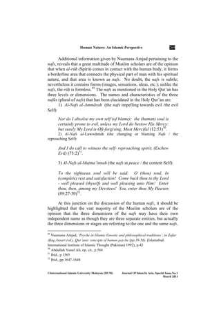 Human ature: An Islamic Perspective 269
©International Islamic University Malaysia (IIUM) Journal Of Islam In Asia, Special Issue, o.1
March 2011
Additional information given by Naumana Amjad pertaining to the
nafs, reveals that a great multitude of Muslim scholars are of the opinion
that when al-rūḥ (Spirit) comes in contact with the human body, it forms
a borderline area that connects the physical part of man with his spiritual
nature, and that area is known as nafs. No doubt, the nafs is subtle;
nevertheless it contains forms (images, sensations, ideas, etc.); unlike the
nafs, the rūḥ is formless.49
The nafs as mentioned in the Holy Qur’an has
three levels or dimensions. The names and characteristics of the three
nufūs (plural of nafs) that has been elucidated in the Holy Qur’an are:
1) Al-Nafs al-Ammārah (the nafs impelling towards evil /the evil
Self)
Nor do I absolve my own self (of blame): the (human) soul is
certainly prone to evil, unless my Lord do bestow His Mercy:
but surely My Lord is Oft-forgiving, Most Merciful (12:53)50
.
2) Al-Nafs al-Lawwāmah (the changing or blaming Nafs / the
reproaching Self):
And I do call to witness the self- reproaching spirit; (Eschew
Evil) (75:2)51
.
3) Al-Nafs al-MuÏma’innah (the nafs at peace / the content Self):
To the righteous soul will be said: O (thou) soul, In
(complete) rest and satisfaction! Come back thou to thy Lord
- well pleased (thyself) and well pleasing unto Him! Enter
thou, then, among my Devotees! Yea, enter thou My Heaven
(89:27-30)52
.
At this junction on the discussion of the human nafs, it should be
highlighted that the vast majority of the Muslim scholars are of the
opinion that the three dimensions of the nafs may have their own
independent name as though they are three separate entities, but actually
the three dimensions or stages are referring to the one and the same nafs.
49
Naumana Amjad, ‘Psyche in Islamic Gnostic and philosophical traditions’, in Zafar
Afaq Ansari (ed.), Qur’anic concepts of human psyche (pp.39-56). (Islamabad:
International Institute of Islamic Thought (Pakistan) 1992), p.42
50
Abdullah Yusuf Ali, op. cit., p.564
51
Ibid., p.1565
52
Ibid., pp.1647-1648
 