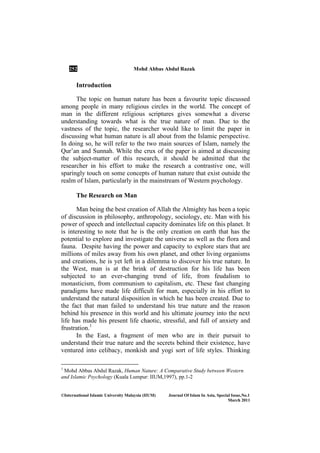 252 Mohd Abbas Abdul Razak
©International Islamic University Malaysia (IIUM) Journal Of Islam In Asia, Special Issue, o.1
March 2011
Introduction
The topic on human nature has been a favourite topic discussed
among people in many religious circles in the world. The concept of
man in the different religious scriptures gives somewhat a diverse
understanding towards what is the true nature of man. Due to the
vastness of the topic, the researcher would like to limit the paper in
discussing what human nature is all about from the Islamic perspective.
In doing so, he will refer to the two main sources of Islam, namely the
Qur’an and Sunnah. While the crux of the paper is aimed at discussing
the subject-matter of this research, it should be admitted that the
researcher in his effort to make the research a contrastive one, will
sparingly touch on some concepts of human nature that exist outside the
realm of Islam, particularly in the mainstream of Western psychology.
The Research on Man
Man being the best creation of Allah the Almighty has been a topic
of discussion in philosophy, anthropology, sociology, etc. Man with his
power of speech and intellectual capacity dominates life on this planet. It
is interesting to note that he is the only creation on earth that has the
potential to explore and investigate the universe as well as the flora and
fauna. Despite having the power and capacity to explore stars that are
millions of miles away from his own planet, and other living organisms
and creations, he is yet left in a dilemma to discover his true nature. In
the West, man is at the brink of destruction for his life has been
subjected to an ever-changing trend of life, from feudalism to
monasticism, from communism to capitalism, etc. These fast changing
paradigms have made life difficult for man, especially in his effort to
understand the natural disposition in which he has been created. Due to
the fact that man failed to understand his true nature and the reason
behind his presence in this world and his ultimate journey into the next
life has made his present life chaotic, stressful, and full of anxiety and
frustration.1
In the East, a fragment of men who are in their pursuit to
understand their true nature and the secrets behind their existence, have
ventured into celibacy, monkish and yogi sort of life styles. Thinking
1
Mohd Abbas Abdul Razak, Human Nature: A Comparative Study between Western
and Islamic Psychology (Kuala Lumpur: IIUM,1997), pp.1-2
 