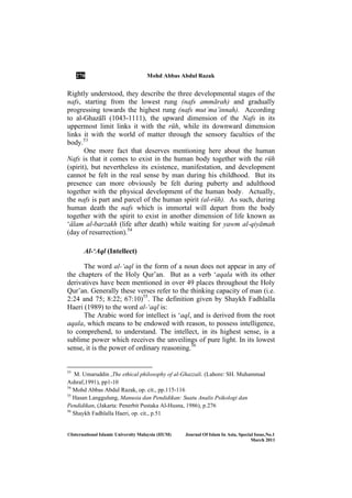 270 Mohd Abbas Abdul Razak
©International Islamic University Malaysia (IIUM) Journal Of Islam In Asia, Special Issue, o.1
March 2011
Rightly understood, they describe the three developmental stages of the
nafs, starting from the lowest rung (nafs ammārah) and gradually
progressing towards the highest rung (nafs mutʿma’innah). According
to al-GhazÉlÊ (1043-1111), the upward dimension of the Nafs in its
uppermost limit links it with the rūh, while its downward dimension
links it with the world of matter through the sensory faculties of the
body.53
One more fact that deserves mentioning here about the human
Nafs is that it comes to exist in the human body together with the rūh
(spirit), but nevertheless its existence, manifestation, and development
cannot be felt in the real sense by man during his childhood. But its
presence can more obviously be felt during puberty and adulthood
together with the physical development of the human body. Actually,
the nafs is part and parcel of the human spirit (al-rūh). As such, during
human death the nafs which is immortal will depart from the body
together with the spirit to exist in another dimension of life known as
‘Élam al-barzakh (life after death) while waiting for yawm al-qiyāmah
(day of resurrection).54
Al-‘Aql (Intellect)
The word al-‘aql in the form of a noun does not appear in any of
the chapters of the Holy Qur’an. But as a verb ‘aqala with its other
derivatives have been mentioned in over 49 places throughout the Holy
Qur’an. Generally these verses refer to the thinking capacity of man (i.e.
2:24 and 75; 8:22; 67:10)55
. The definition given by Shaykh Fadhlalla
Haeri (1989) to the word al-‘aql is:
The Arabic word for intellect is ‘aql, and is derived from the root
aqala, which means to be endowed with reason, to possess intelligence,
to comprehend, to understand. The intellect, in its highest sense, is a
sublime power which receives the unveilings of pure light. In its lowest
sense, it is the power of ordinary reasoning.56
53
M. Umaruddin ,The ethical philosophy of al-Ghazzali. (Lahore: SH. Muhammad
Ashraf,1991), pp1-10
54
Mohd Abbas Abdul Razak, op. cit., pp.115-116
55
Hasan Langgulung, Manusia dan Pendidikan: Suatu Analis Psikologi dan
Pendidikan, (Jakarta: Penerbit Pustaka Al-Husna, 1986), p.276
56
Shaykh Fadhlalla Haeri, op. cit., p.51
 