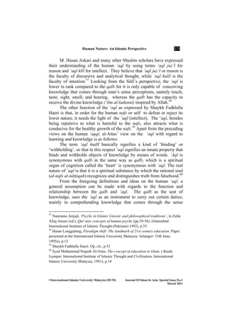 Human ature: An Islamic Perspective 271
©International Islamic University Malaysia (IIUM) Journal Of Islam In Asia, Special Issue, o.1
March 2011
M. Hasan Askari and many other Muslim scholars have expressed
their understanding of the human ‘aql by using terms ‘aql juz’Ê for
reason and ‘aql kllÊ for intellect. They believe that ‘aql juz’Ê or reason is
the faculty of discursive and analytical thought, while ‘aql kullÊ is the
faculty of intuition.57
Looking from the SËfi’s perspective, the ‘aql is
lower in rank compared to the qalb for it is only capable of conceiving
knowledge that comes through man’s sense perceptions, namely touch,
taste, sight, smell, and hearing, whereas the qalb has the capacity to
receive the divine knowledge (‘ilm al-ladunnÊ) inspired by Allah.58
The other function of the ‘aql as expressed by Shaykh Fadhlalla
Haeri is that, in order for the human nafs or self to defeat or reject its
lower nature, it needs the light of the ‘aql (intellect). The ‘aql, besides
being repulsive to what is harmful to the nafs, also attracts what is
conducive for the healthy growth of the nafs.59
Apart from the preceding
views on the human ‘aqql, al-Attas’ view on the ‘aql with regard to
learning and knowledge is as follows:
The term ‘aql itself basically signifies a kind of ‘binding’ or
‘withholding’, so that in this respect ‘aql signifies an innate property that
binds and withholds objects of knowledge by means of words. ‘Aql is
synonymous with qalb in the same way as qalb, which is a spiritual
organ of cognition called the ‘heart’ is synonymous with ‘aql. The real
nature of ‘aql is that it is a spiritual substance by which the rational soul
(al-nafs al-nātṭiqah) recognizes and distinguishes truth from falsehood.60
From the foregoing definitions and ideas on the human ‘aql, a
general assumption can be made with regards to the function and
relationship between the qalb and ‘aql. The qalb as the seat of
knowledge, uses the ‘aql as an instrument to carry out certain duties;
mainly in comprehending knowledge that comes through the sense
57
Naumana Amjad, ‘Psyche in Islamic Gnostic and philosophical traditions’, in Zafar
Afaq Ansari (ed.), Qur’anic concepts of human psyche (pp.39-56). (Islamabad:
International Institute of Islamic Thought (Pakistan) 1992), p.53
58
Hasan Langgulung, Paradigm shift: The landmark of 21st century education. Paper
presented at the International Islamic University Malaysia. Selangor: 15th June,
1995a), p.12
59
Shaykh Fadhlalla Haeri. Op. cit., p.53
60
Syed Muhammad Naquib Al-Attas, The concept of education in Islam. ( Kuala
Lumpur: International Institute of Islamic Thought and Civilization, International
Islamic University Malaysia, 1991), p.14
 