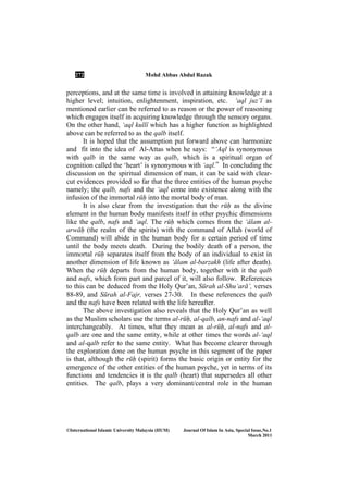 272 Mohd Abbas Abdul Razak
©International Islamic University Malaysia (IIUM) Journal Of Islam In Asia, Special Issue, o.1
March 2011
perceptions, and at the same time is involved in attaining knowledge at a
higher level; intuition, enlightenment, inspiration, etc. ‘aql juz’Ê as
mentioned earlier can be referred to as reason or the power of reasoning
which engages itself in acquiring knowledge through the sensory organs.
On the other hand, ‘aql kullÊ which has a higher function as highlighted
above can be referred to as the qalb itself.
It is hoped that the assumption put forward above can harmonize
and fit into the idea of Al-Attas when he says: “‘Aql is synonymous
with qalb in the same way as qalb, which is a spiritual organ of
cognition called the ‘heart’ is synonymous with ‘aql.” In concluding the
discussion on the spiritual dimension of man, it can be said with clear-
cut evidences provided so far that the three entities of the human psyche
namely; the qalb, nafs and the ‘aql come into existence along with the
infusion of the immortal rūḥ into the mortal body of man.
It is also clear from the investigation that the rūḥ as the divine
element in the human body manifests itself in other psychic dimensions
like the qalb, nafs and ‘aql. The rūḥ which comes from the ‘Élam al-
arwāḥ (the realm of the spirits) with the command of Allah (world of
Command) will abide in the human body for a certain period of time
until the body meets death. During the bodily death of a person, the
immortal rūḥ separates itself from the body of an individual to exist in
another dimension of life known as ‘Élam al-barzakh (life after death).
When the rūḥ departs from the human body, together with it the qalb
and nafs, which form part and parcel of it, will also follow. References
to this can be deduced from the Holy Qur’an, Sūrah al-Shu‘arā’, verses
88-89, and Sūrah al-Fajr, verses 27-30. In these references the qalb
and the nafs have been related with the life hereafter.
The above investigation also reveals that the Holy Qur’an as well
as the Muslim scholars use the terms al-rūḥ, al-qalb, an-nafs and al-‘aql
interchangeably. At times, what they mean as al-rūḥ, al-nafs and al-
qalb are one and the same entity, while at other times the words al-‘aql
and al-qalb refer to the same entity. What has become clearer through
the exploration done on the human psyche in this segment of the paper
is that, although the rūḥ (spirit) forms the basic origin or entity for the
emergence of the other entities of the human psyche, yet in terms of its
functions and tendencies it is the qalb (heart) that supersedes all other
entities. The qalb, plays a very dominant/central role in the human
 