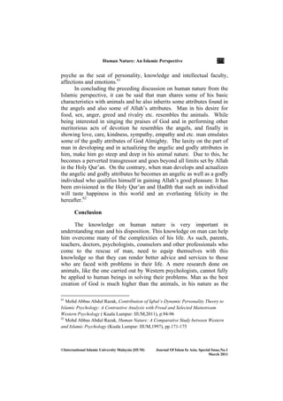 Human ature: An Islamic Perspective 273
©International Islamic University Malaysia (IIUM) Journal Of Islam In Asia, Special Issue, o.1
March 2011
psyche as the seat of personality, knowledge and intellectual faculty,
affections and emotions.61
In concluding the preceding discussion on human nature from the
Islamic perspective, it can be said that man shares some of his basic
characteristics with animals and he also inherits some attributes found in
the angels and also some of Allah’s attributes. Man in his desire for
food, sex, anger, greed and rivalry etc. resembles the animals. While
being interested in singing the praises of God and in performing other
meritorious acts of devotion he resembles the angels, and finally in
showing love, care, kindness, sympathy, empathy and etc. man emulates
some of the godly attributes of God Almighty. The laxity on the part of
man in developing and in actualizing the angelic and godly attributes in
him, make him go steep and deep in his animal nature. Due to this, he
becomes a perverted transgressor and goes beyond all limits set by Allah
in the Holy Qur’an. On the contrary, when man develops and actualizes
the angelic and godly attributes he becomes an angelic as well as a godly
individual who qualifies himself in gaining Allah’s good pleasure. It has
been envisioned in the Holy Qur’an and ×adÊth that such an individual
will taste happiness in this world and an everlasting felicity in the
hereafter.62
Conclusion
The knowledge on human nature is very important in
understanding man and his disposition. This knowledge on man can help
him overcome many of the complexities of his life. As such, parents,
teachers, doctors, psychologists, counselors and other professionals who
come to the rescue of man, need to equip themselves with this
knowledge so that they can render better advice and services to those
who are faced with problems in their life. A mere research done on
animals, like the one carried out by Western psychologists, cannot fully
be applied to human beings in solving their problems. Man as the best
creation of God is much higher than the animals, in his nature as the
61
Mohd Abbas Abdul Razak, Contribution of Iqbal’s Dynamic Personality Theory to
Islamic Psychology: A Contrastive Analysis with Freud and Selected Mainstream
Western Psychology ( Kuala Lumpur: IIUM,2011), p.94-96
62
Mohd Abbas Abdul Razak, Human Nature: A Comparative Study between Western
and Islamic Psychology (Kuala Lumpur: IIUM,1997), pp.171-175
 