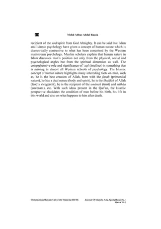 274 Mohd Abbas Abdul Razak
©International Islamic University Malaysia (IIUM) Journal Of Islam In Asia, Special Issue, o.1
March 2011
recipient of the soul/spirit from God Almighty. It can be said that Islam
and Islamic psychology have given a concept of human nature which is
diametrically contrastive to what has been conceived by the Western
mainstream psychology. Muslim scholars explain that human nature in
Islam discusses man’s position not only from the physical, social and
psychological angles but from the spiritual dimension as well. The
comprehensive role and significance of ‘aql (intellect) is something that
is missing in almost all Western schools of psychology. The Islamic
concept of human nature highlights many interesting facts on man, such
as, he is the best creation of Allah, born with the fiÏrah (primordial
nature), he has a dual nature (body and spirit), he is the khalÊfah of Allah
(God’s vicegerent), he is the recipient of the amÉnah (trust) and mÊthÉq
(covenant), etc. With such ideas present in the Qur’an, the Islamic
perspective elucidates the condition of man before his birth, his life in
this world and also on what happens to him after death.
 