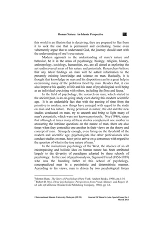 Human ature: An Islamic Perspective 253
©International Islamic University Malaysia (IIUM) Journal Of Islam In Asia, Special Issue, o.1
March 2011
this world is an illusion that is deceiving, they are prepared to flee from
it to seek the one that is permanent and everlasting. Some even
vehemently argue that to understand God, the journey should start with
the understanding of one’s true nature.
Modern approach in the understanding of man’s nature and
behavior, be it in the areas of psychology, biology, religion, history,
anthropology, sociology, humanities, etc, are all aimed at exploring the
yet undiscovered areas of his nature and potentials. Researchers believe
that any latest findings on man will be added information to the
presently existing knowledge and science on man. Basically, it is
thought that knowledge on man and his disposition can be a great help in
overcoming many of the problems faced by man. Besides that, it can
also improve his quality of life and his state of psychological well being
as an individual coexisting with others, including the flora and fauna.2
In the field of psychology, the research on man, which started in
the ancient past, is an on-going study even during this modern scientific
age. It is an undeniable fact that with the passing of time from the
primitive to modern, new things have emerged with regard to the study
on man and his nature. Being perennial in nature, the old and the new
studies conducted on man, try to unearth and bring to light many of
man’s potentials, which were not known previously. Nye (1986), states
that although at times many of these studies complement one another in
answering the intricate questions on the nature of man, there are also
times when they contradict one another in their views on the theory and
concept of man. Strangely enough, even living on the threshold of the
modern and scientific age, psychologists like other professionals who
conduct studies on man, have yet to arrive on a consensus with regard to
the question of what is the true nature of man.3
In the mainstream psychology of the West, the absence of an all
encompassing and holistic idea on human nature has been attributed
largely to the diversity of paradigms adopted by these schools of
psychology. In the case of psychoanalysis, Sigmund Freud (1856-1939)
who was the founding father of this school of psychology,
conceptualized man in a pessimistic and deterministic manner.
According to his views, man is driven by two psychological forces
2
Morton Hunt, The Story of Psychology (New York: Anchor Books, 1994), pp.1-10
3
Robert D. Nye, Three psychologies: Perspectives from Freud, Skinner, and Rogers (3
rd. edn.),(California: Brooks/Cole Publishing Company, 1986), pp 1-6.
 