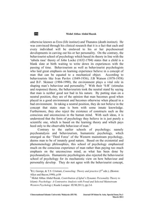 254 Mohd Abbas Abdul Razak
©International Islamic University Malaysia (IIUM) Journal Of Islam In Asia, Special Issue, o.1
March 2011
otherwise known as Eros (life instinct) and Thanatos (death instinct). He
was convinced through his clinical research that it is a fact that each and
every individual will be enslaved to his or her psychosexual
developments in carving out his or her personality. On the contrary, the
behaviourist school of psychology which based its theory in line with the
‘tabula rasa’ theory of John Locke (1632-1704) states that a child is a
blank slate at birth waiting to write down its experiences with the
passing of time. Behaviourism as well as behaviourist psychologists
who laid great emphasis on learning experience believe in a concept of
man that can be equated to a mechanical object. According to
behaviourists like Ivan Pavlov (1849-1936), J.B Watson (1878-1958)
and B.F. Skinner (1904-1990), the environment plays a vital role in
shaping man’s behaviour and personality.4
With their ‘S-R’ (stimulus
and response) theory, the behaviourists took the neutral stand by saying
that man is neither good nor bad in his nature. By putting man on a
neutral position, they are of the opinion that man becomes good when
placed in a good environment and becomes otherwise when placed in a
bad environment. In taking a neutral position, they do not believe in the
concept that states man is born with some innate knowledge.
Furthermore, they also reject the existence of constructs such as the
conscious and unconscious in the human mind. With such ideas, it is
understood that the form of psychology they believe in is just purely a
scientific one, which is based on the learning theory and which pays
heed only to the observable behaviour of man.5
Contrary to the earlier schools of psychology; namely
psychoanalysis and behaviourism, humanistic psychology, which
emerged as the ‘Third Force’ of the Western mainstream psychology,
deems man to be of innately good nature. Based on the existential and
phenomenology philosophies, this school of psychology emphasized
much on the conscious experience of man rather than paying too much
emphasis on the unconscious mind, as what has been done by
psychoanalysis. Humanistic psychologists also rejected the behaviourist
school of psychology for its mechanistic view on how behaviour and
personality develop. They do not agree with the behaviourist concept,
4
R.L George, & T.S Cristiani, Counseling: Theory and practice (3rd
edn.), (Boston:
Allyn and Bacon,1990), p.88
5
Mohd Abbas Abdul Razak, Contribution of Iqbal’s Dynamic Personality Theory to
Islamic Psychology: A Contrastive Analysis with Freud and Selected Mainstream
Western Psychology ( Kuala Lumpur: IIUM,2011), pp.2-6
 