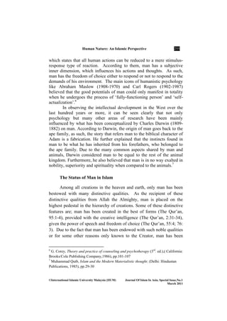 Human ature: An Islamic Perspective 255
©International Islamic University Malaysia (IIUM) Journal Of Islam In Asia, Special Issue, o.1
March 2011
which states that all human actions can be reduced to a mere stimulus-
response type of reaction. According to them, man has a subjective
inner dimension, which influences his actions and thoughts. As such,
man has the freedom of choice either to respond or not to respond to the
demands of his environment. The main icons of humanistic psychology
like Abraham Maslow (1908-1970) and Carl Rogers (1902-1987)
believed that the good potentials of man could only manifest in totality
when he undergoes the process of ‘fully-functioning person’ and ‘self-
actualization’.6
In observing the intellectual development in the West over the
last hundred years or more, it can be seen clearly that not only
psychology but many other areas of research have been mainly
influenced by what has been conceptualized by Charles Darwin (1809-
1882) on man. According to Darwin, the origin of man goes back to the
ape family, as such, the story that refers man to the biblical character of
Adam is a fabrication. He further explained that the instincts found in
man to be what he has inherited from his forefathers, who belonged to
the ape family. Due to the many common aspects shared by man and
animals, Darwin considered man to be equal to the rest of the animal
kingdom. Furthermore, he also believed that man is in no way exalted in
nobility, superiority and spirituality when compared to the animals.7
The Status of Man in Islam
Among all creations in the heaven and earth, only man has been
bestowed with many distinctive qualities. As the recipient of these
distinctive qualities from Allah the Almighty, man is placed on the
highest pedestal in the hierarchy of creations. Some of these distinctive
features are; man has been created in the best of forms (The Qur’an,
95:1-4), provided with the creative intelligence (The Qur’an, 2:31-34),
given the power of speech and freedom of choice (The Qur’an, 55:4; 76:
3). Due to the fact that man has been endowed with such noble qualities
or for some other reasons only known to the Creator, man has been
6
G. Corey, Theory and practice of counseling and psychotherapy (3rd
. ed.),( California:
Brooks/Cole Publishing Company,1986), pp.101-107
7
Muhammad Qutb, Islam and the Modern Materialistic thought. (Delhi: Hindustan
Publications, 1985), pp.29-30
 