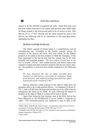 256 Mohd Abbas Abdul Razak
©International Islamic University Malaysia (IIUM) Journal Of Islam In Asia, Special Issue, o.1
March 2011
chosen to be His khalīfah (vicegerent) on earth. Apart from that, man
has been further honoured in his stature and position when Allah made
all things created in the heaven and earth to be of service to him. (The
Qur’an, 45:13; 17:70).8
Having said the status enjoyed by man in the
Qur’an, the following will be an elaboration on the preceding points
highlighted on Man.
HUMAN NATURE IN ISLAM
The Islamic concept of human nature is a comprehensive and all
encompassing one. According to the Islamic concept, among all
creations in the heaven and earth, only man stands on the highest
pinnacle to be called as the best creation of Allah the Almighty. It has
been mentioned in the Qur’an that God has created man in the most
beautiful and excellent manner: “We have indeed created man in the
best of moulds” (95:4).9
This exalted position and stature makes man
superior to angels and other luminous creations like the sun, moon, stars,
etc. The greatness of man has been further explained in the following
verse:
We have honoured the sons of Adam; provided them
transport on land and sea; given them for sustenance things
good and pure; and conferred on them special favours above
a great part of our creation (17:70).10
Having achieved a noble position in the sight of Allah does not
guarantee man to be in that position forever. As explained in Sūrah al-
Tīn: 5, man will fall from the honoured position given by Allah when he
transgresses the limits set by Allah. As such, achieving the honour or
disgrace in the sight of Allah, is a choice left to man to decide.
Apart from being the best creation, man in the Holy Qur’an has
been addressed as the KhalÊfatullah fī al-arÌ (Allah’s vicegerent on
earth). This esteemed position was conferred to man in spite of the
8
Mohd Abbas Abdul Razak, Human Nature: A Comparative Study between Western
and Islamic Psychology (Kuala Lumpur: IIUM,1997), pp.171-173
9
Abdullah Yusuf Ali,The Holy Qur’an: Text, translation and commentary,( Maryland:
Amana Corporation, 1989),p.1670
10
Ibid., p.694
 