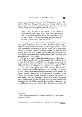 Human ature: An Islamic Perspective 257
©International Islamic University Malaysia (IIUM) Journal Of Islam In Asia, Special Issue, o.1
March 2011
protest and remonstration that came from the angels on the eve of his
creation. The exact dialogue that took place between Allah and the
angels explains clearly the angels’ reason for protest, as can be well
understood from the following verse of Sūrah Al-Baqarah:
Behold, thy Lord said to the angels: “I will create a
vicegerent on earth.” They said: “Wilt Thou place therein
one who will make mischief therein and shed blood?-whilst
we do celebrate Thy praises and glorify Thy holy (names)?”
He said: “I know what ye know not” (2:30).11
The exegesis on the above verse explains that the angels foresaw
some negative attitudes of man, while Allah, the All Wise saw many of
the positive things that man is capable of performing on earth. As such,
Allah granted man with many gifts that will enable him to carry out his
duties well as being Allah’s vicegerent. Among the gifts that man
acquired from Allah were, authority, freedom of action, intelligence, etc.
In giving his comments on how man should use these God given gifts,
Afzalur Rahman (1988) explains:
He was to be totally independent and autonomous in his sphere of
work on the earth and would be well-equipped with knowledge so that
he could discover the secrets of the Universe through study, research and
experience, learn to explain the forces of nature for his benefit, and gain
mastery over them according to his own requirements and plan.12
The title Khalīfah places man in an honoured position to be
Allah’s deputy; administrator; representative, etc. on earth. His position
as Allah’s Khalīfah gives him power and authority to rule, manage and
preserve the earth. Al-Maududi, in his commentary of the Holy Qur’an,
explains that man’s status as the Khalīfah (pl. Khalā’if and Khulafā’) of
Allah does not make him the master of the universe, but only as a deputy
who is allowed to exercise the delegated powers given to him by Allah
the all Supreme. He further expounds that the office to vicegerency can
be used by man in two ways: to either abuse the power and authority for
11
Ibid., p.24
12
Afzalur Rahman, Muhammad: Encyclopedia of Seerah. Vol. 6.( London: Seerah
Foundation,1988), p.1
 