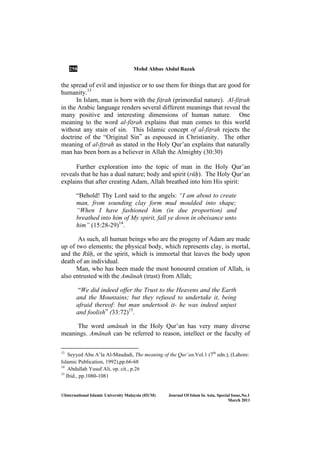 258 Mohd Abbas Abdul Razak
©International Islamic University Malaysia (IIUM) Journal Of Islam In Asia, Special Issue, o.1
March 2011
the spread of evil and injustice or to use them for things that are good for
humanity.13
In Islam, man is born with the fiṭrah (primordial nature). Al-fiṭrah
in the Arabic language renders several different meanings that reveal the
many positive and interesting dimensions of human nature. One
meaning to the word al-fiṭrah explains that man comes to this world
without any stain of sin. This Islamic concept of al-fiṭrah rejects the
doctrine of the “Original Sin” as espoused in Christianity. The other
meaning of al-fṭtrah as stated in the Holy Qur’an explains that naturally
man has been born as a believer in Allah the Almighty (30:30)
Further exploration into the topic of man in the Holy Qur’an
reveals that he has a dual nature; body and spirit (rūḥ). The Holy Qur’an
explains that after creating Adam, Allah breathed into him His spirit:
“Behold! Thy Lord said to the angels: “I am about to create
man, from sounding clay form mud moulded into shape;
“When I have fashioned him (in due proportion) and
breathed into him of My spirit, fall ye down in obeisance unto
him” (15:28-29)14
.
As such, all human beings who are the progeny of Adam are made
up of two elements; the physical body, which represents clay, is mortal,
and the Rūḥ, or the spirit, which is immortal that leaves the body upon
death of an individual.
Man, who has been made the most honoured creation of Allah, is
also entrusted with the Amānah (trust) from Allah;
“We did indeed offer the Trust to the Heavens and the Earth
and the Mountains; but they refused to undertake it, being
afraid thereof: but man undertook it- he was indeed unjust
and foolish” (33:72)15
.
The word amānah in the Holy Qur’an has very many diverse
meanings. Amānah can be referred to reason, intellect or the faculty of
13
Seyyed Abu A’la Al-Maududi, The meaning of the Qur’an,Vol.1 (7th
edn.), (Lahore:
Islamic Publication, 1992),pp.66-68
14
Abdullah Yusuf Ali, op. cit., p.26
15
Ibid., pp.1080-1081
 
