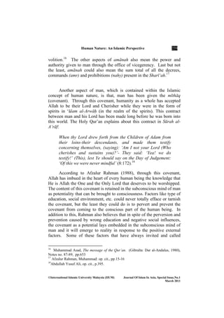 Human ature: An Islamic Perspective 259
©International Islamic University Malaysia (IIUM) Journal Of Islam In Asia, Special Issue, o.1
March 2011
volition.16
The other aspects of amānah also mean the power and
authority given to man through the office of vicegerency. Last but not
the least, amānah could also mean the sum total of all the decrees,
commands (amr) and prohibitions (nahy) present in the Sharī‘ah.17
Another aspect of man, which is contained within the Islamic
concept of human nature, is that, man has been given the mīthāq
(covenant). Through this covenant, humanity as a whole has accepted
Allah to be their Lord and Cherisher while they were in the form of
spirits in ‘Élam al-Arwāḥ (in the realm of the spirits). This contract
between man and his Lord has been made long before he was born into
this world. The Holy Qur’an explains about this contract in Sūrah al-
A‘rāf:
When thy Lord drew forth from the Children of Adam from
their loins-their descendants, and made them testify
concerning themselves, (saying): ‘Am I not your Lord (Who
cherishes and sustains you)?’- They said: ‘Yea! we do
testify!’ (This), lest Ye should say on the Day of Judgement:
‘Of this we were never mindful’ (8:172).18
According to Afzalur Rahman (1988), through this covenant,
Allah has imbued in the heart of every human being the knowledge that
He is Allah the One and the Only Lord that deserves to be worshipped.
The content of this covenant is retained in the subconscious mind of man
as potentiality that can be brought to consciousness. Factors like type of
education, social environment, etc. could never totally efface or tarnish
the covenant, but the least they could do is to pervert and prevent the
covenant from coming to the conscious part of the human being. In
addition to this, Rahman also believes that in spite of the perversion and
prevention caused by wrong education and negative social influences,
the covenant as a potential lays embedded in the subconscious mind of
man and it will emerge to reality in response to the positive external
factors. Some of these factors that have always invited and called
16
Muhammad Asad, The message of the Qur’an. (Gibralta: Dar al-Andalus, 1980),
Notes no. 87-89, pp.653
17
Afzalur Rahman, Muhammad: op. cit., pp.15-16
18
Abdullah Yusuf Ali, op. cit., p.395.
 