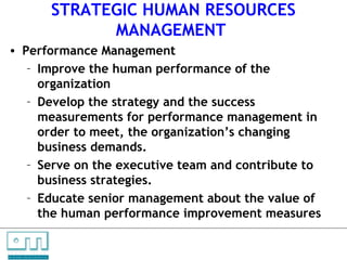 STRATEGIC HUMAN RESOURCES
                                                        MANAGEMENT
    • Performance Management
       – Improve the human performance of the
         organization
       – Develop the strategy and the success
         measurements for performance management in
         order to meet, the organization’s changing
         business demands.
       – Serve on the executive team and contribute to
         business strategies.
       – Educate senior management about the value of
         the human performance improvement measures

C   O   N     S    U    L   T   A   N   T   S

U N L O C K IN G   P EO P L E P O T E N T I A L
 