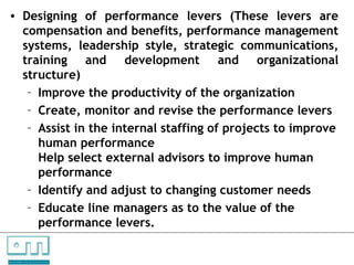 • Designing of performance levers (These levers are
      compensation and benefits, performance management
      systems, leadership style, strategic communications,
      training and development and organizational
      structure)
       – Improve the productivity of the organization
       – Create, monitor and revise the performance levers
       – Assist in the internal staffing of projects to improve
         human performance
         Help select external advisors to improve human
         performance
       – Identify and adjust to changing customer needs
       – Educate line managers as to the value of the
         performance levers.

C   O   N     S    U    L   T   A   N   T   S

U N L O C K IN G   P EO P L E P O T E N T I A L
 