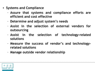 • Systems and Compliance
       – Assure that systems and compliance efforts are
         efficient and cost effective
       – Determine and adjust system’s needs
       – Assist in the selection of external vendors for
         outsourcing
       – Assist in the selection of technology-related
         solutions
       – Measure the success of vendor’s and technology-
         related solutions
       – Manage outside vendor relationship



C   O   N     S    U    L   T   A   N   T   S

U N L O C K IN G   P EO P L E P O T E N T I A L
 