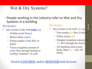 • People working in the industry refer to Wet and Dry
Systems in a building
Wet & Dry Systems?
Wet Systems:
• Any systems to do with water e.g.
– Chillers (cool Water)
– Boilers (heat water)
– Pumps (makes water flow in
pipes)
– Valves (regulates amount of
water flow through heating or
cooling “radiators” or coils
Dry Systems:
• Any systems to do with Air e.g.
– Fans (makes air flow in ducts)
– Filters (clean air)
– Dampers (regulates amount of
Air flow through the ducts)
– Air handling units (cools,
heats, filters air - ALL IN
ONE)
Need to CONTROL and/or MONITOR both Systems
02/16/16
 