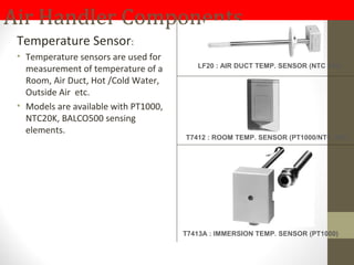 Air Handler Components
Temperature Sensor:
• Temperature sensors are used for
measurement of temperature of a
Room, Air Duct, Hot /Cold Water,
Outside Air etc.
• Models are available with PT1000,
NTC20K, BALCO500 sensing
elements.
LF20 : AIR DUCT TEMP. SENSOR (NTC 20k)
T7412 : ROOM TEMP. SENSOR (PT1000/NTC 20k)
T7413A : IMMERSION TEMP. SENSOR (PT1000)
 